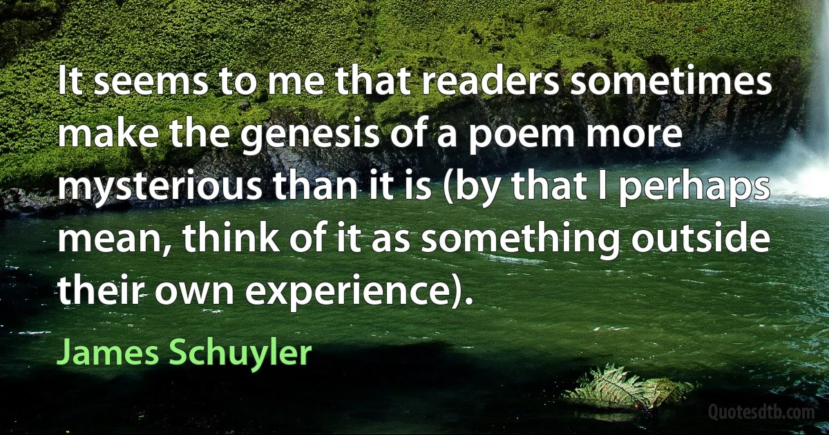 It seems to me that readers sometimes make the genesis of a poem more mysterious than it is (by that I perhaps mean, think of it as something outside their own experience). (James Schuyler)