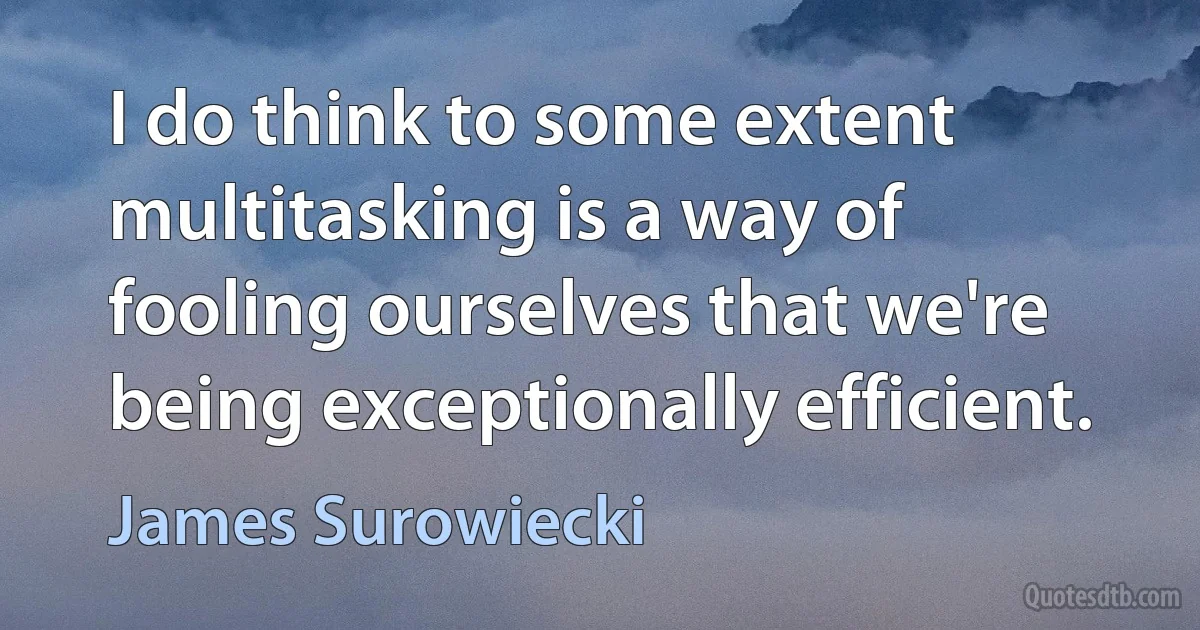 I do think to some extent multitasking is a way of fooling ourselves that we're being exceptionally efficient. (James Surowiecki)