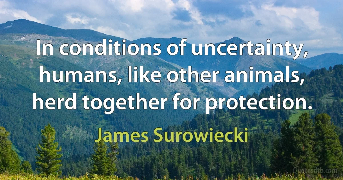 In conditions of uncertainty, humans, like other animals, herd together for protection. (James Surowiecki)