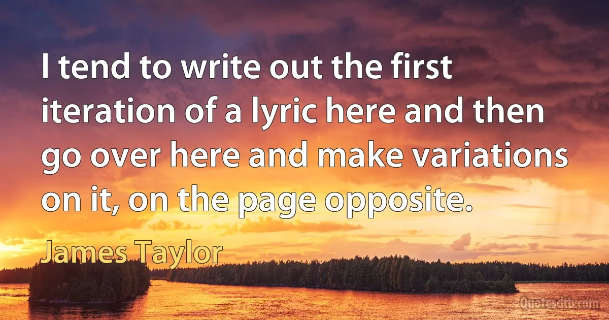 I tend to write out the first iteration of a lyric here and then go over here and make variations on it, on the page opposite. (James Taylor)