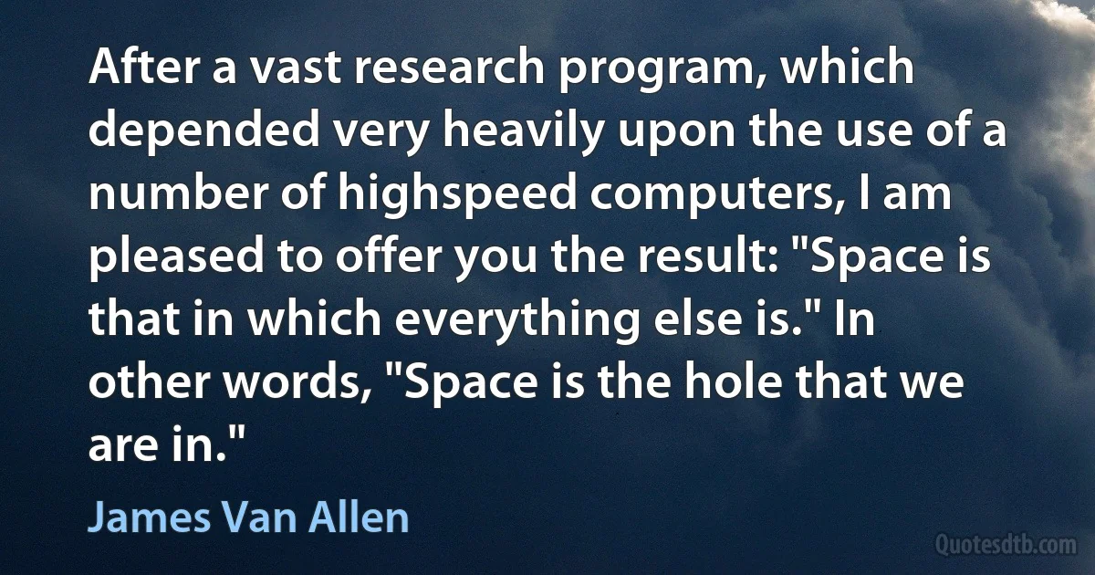 After a vast research program, which depended very heavily upon the use of a number of highspeed computers, I am pleased to offer you the result: "Space is that in which everything else is." In other words, "Space is the hole that we are in." (James Van Allen)