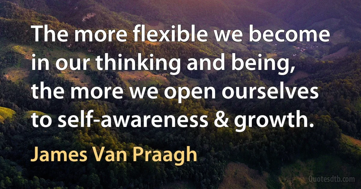 The more flexible we become in our thinking and being, the more we open ourselves to self-awareness & growth. (James Van Praagh)