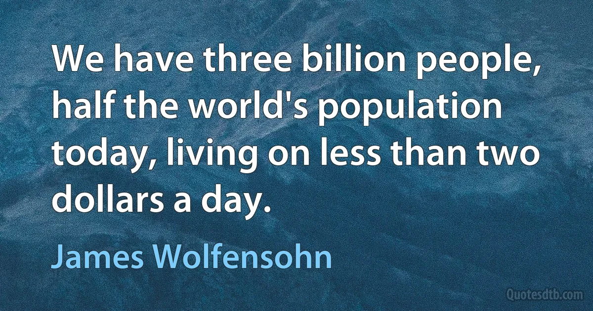 We have three billion people, half the world's population today, living on less than two dollars a day. (James Wolfensohn)