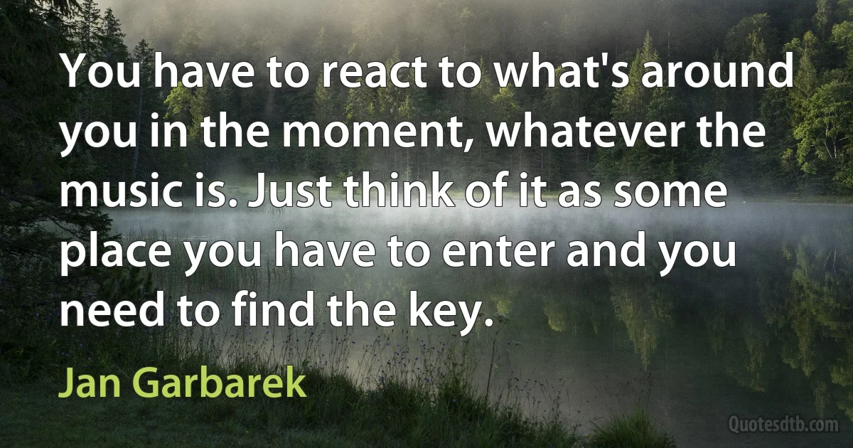 You have to react to what's around you in the moment, whatever the music is. Just think of it as some place you have to enter and you need to find the key. (Jan Garbarek)