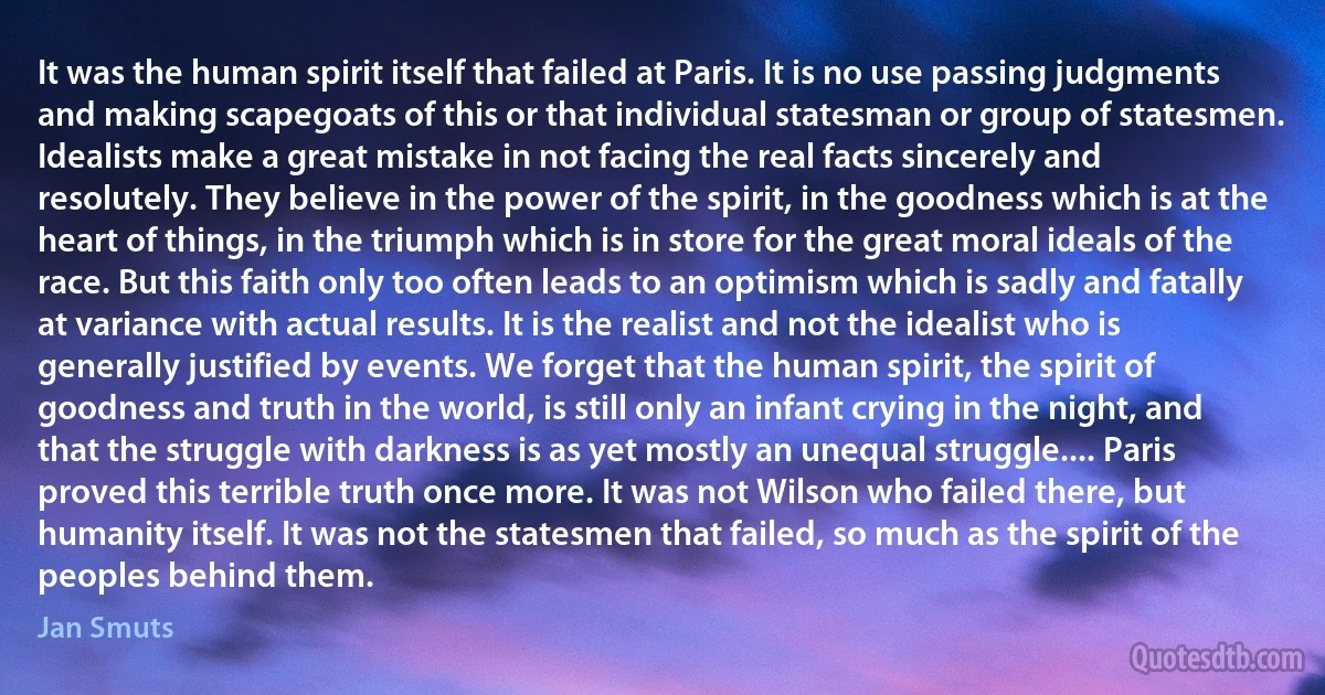 It was the human spirit itself that failed at Paris. It is no use passing judgments and making scapegoats of this or that individual statesman or group of statesmen. Idealists make a great mistake in not facing the real facts sincerely and resolutely. They believe in the power of the spirit, in the goodness which is at the heart of things, in the triumph which is in store for the great moral ideals of the race. But this faith only too often leads to an optimism which is sadly and fatally at variance with actual results. It is the realist and not the idealist who is generally justified by events. We forget that the human spirit, the spirit of goodness and truth in the world, is still only an infant crying in the night, and that the struggle with darkness is as yet mostly an unequal struggle.... Paris proved this terrible truth once more. It was not Wilson who failed there, but humanity itself. It was not the statesmen that failed, so much as the spirit of the peoples behind them. (Jan Smuts)