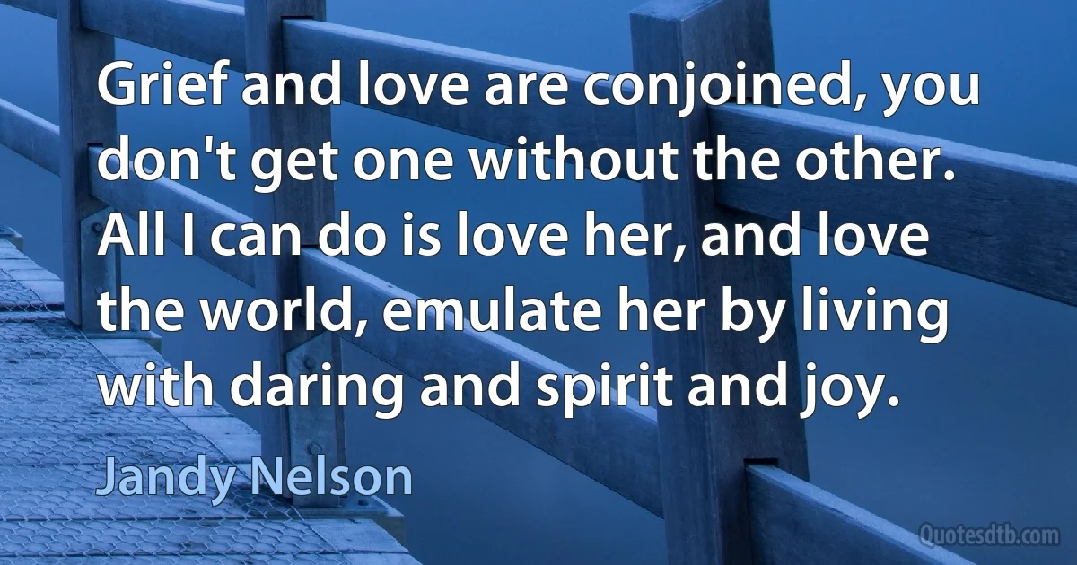 Grief and love are conjoined, you don't get one without the other. All I can do is love her, and love the world, emulate her by living with daring and spirit and joy. (Jandy Nelson)