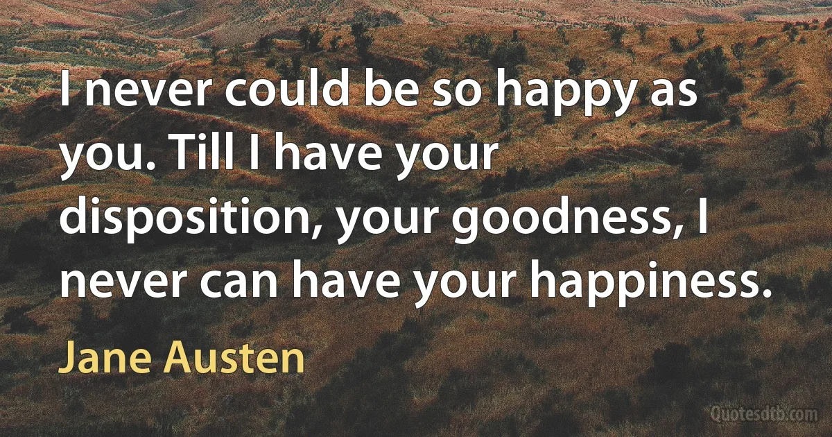 I never could be so happy as you. Till I have your disposition, your goodness, I never can have your happiness. (Jane Austen)