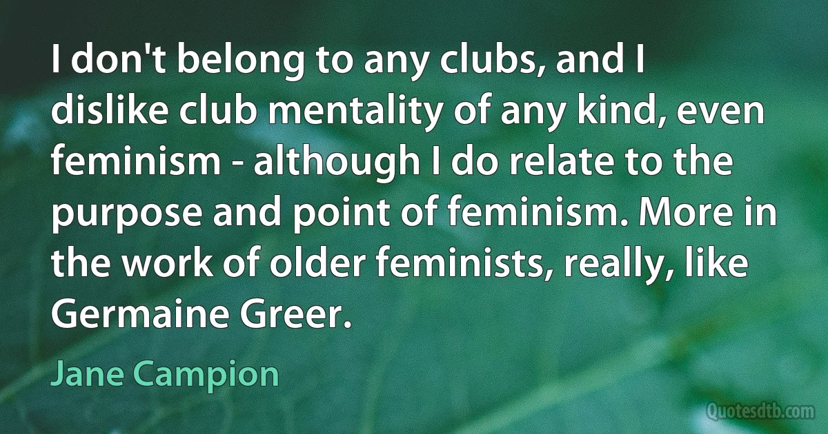 I don't belong to any clubs, and I dislike club mentality of any kind, even feminism - although I do relate to the purpose and point of feminism. More in the work of older feminists, really, like Germaine Greer. (Jane Campion)