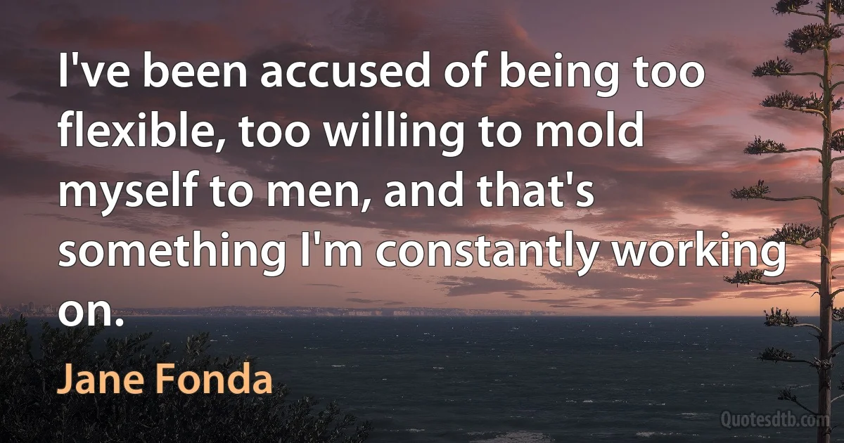 I've been accused of being too flexible, too willing to mold myself to men, and that's something I'm constantly working on. (Jane Fonda)