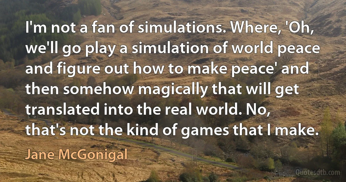 I'm not a fan of simulations. Where, 'Oh, we'll go play a simulation of world peace and figure out how to make peace' and then somehow magically that will get translated into the real world. No, that's not the kind of games that I make. (Jane McGonigal)