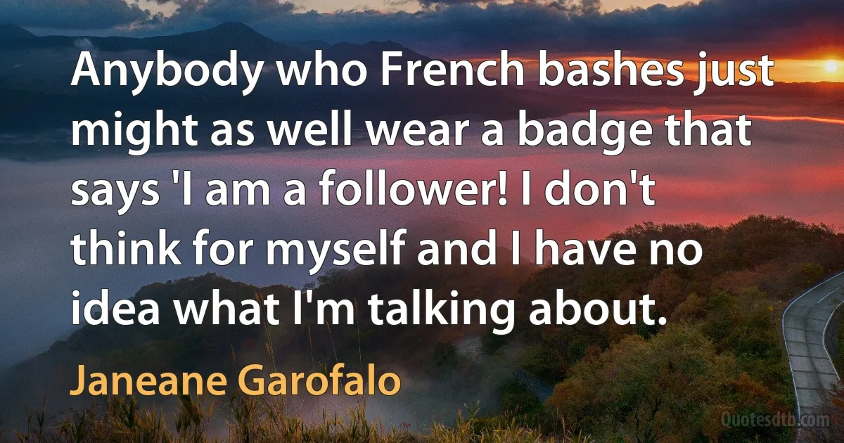 Anybody who French bashes just might as well wear a badge that says 'I am a follower! I don't think for myself and I have no idea what I'm talking about. (Janeane Garofalo)