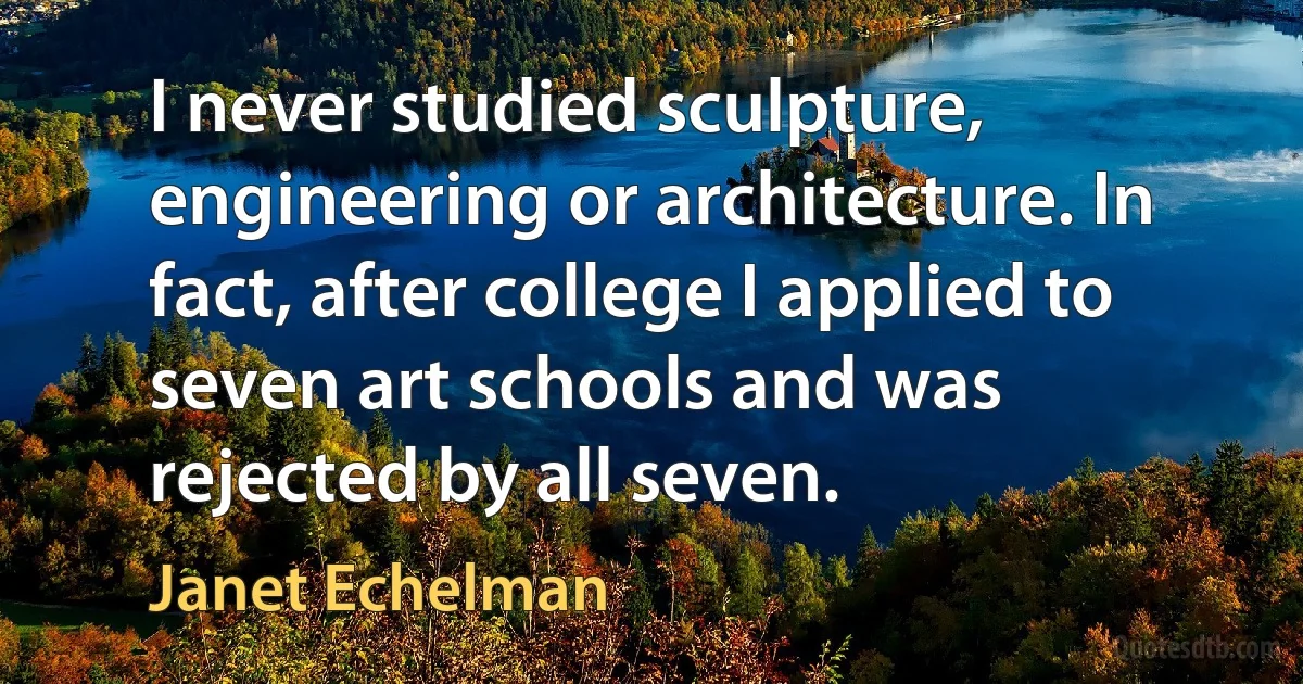 I never studied sculpture, engineering or architecture. In fact, after college I applied to seven art schools and was rejected by all seven. (Janet Echelman)