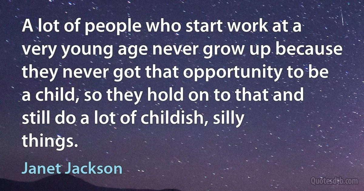 A lot of people who start work at a very young age never grow up because they never got that opportunity to be a child, so they hold on to that and still do a lot of childish, silly things. (Janet Jackson)