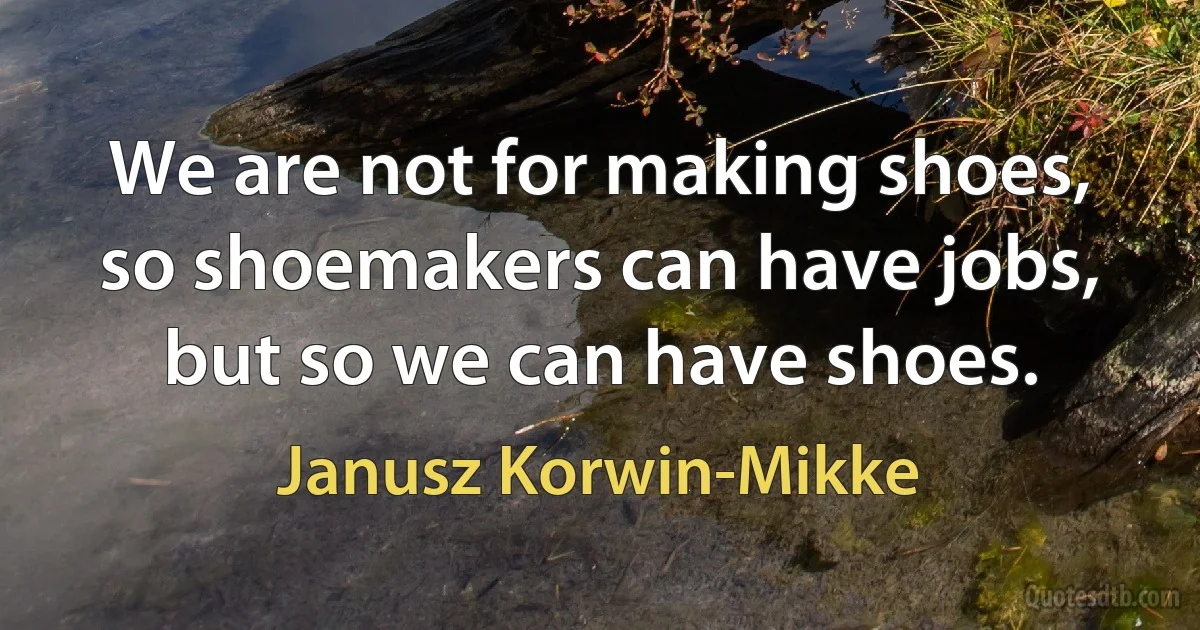 We are not for making shoes, so shoemakers can have jobs, but so we can have shoes. (Janusz Korwin-Mikke)