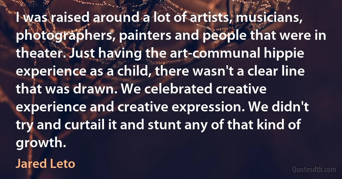 I was raised around a lot of artists, musicians, photographers, painters and people that were in theater. Just having the art-communal hippie experience as a child, there wasn't a clear line that was drawn. We celebrated creative experience and creative expression. We didn't try and curtail it and stunt any of that kind of growth. (Jared Leto)