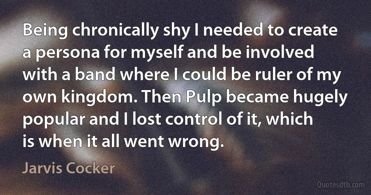 Being chronically shy I needed to create a persona for myself and be involved with a band where I could be ruler of my own kingdom. Then Pulp became hugely popular and I lost control of it, which is when it all went wrong. (Jarvis Cocker)