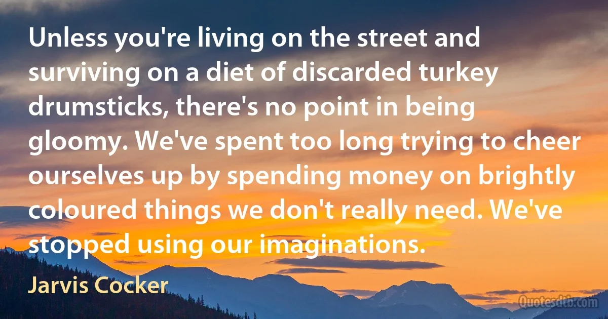 Unless you're living on the street and surviving on a diet of discarded turkey drumsticks, there's no point in being gloomy. We've spent too long trying to cheer ourselves up by spending money on brightly coloured things we don't really need. We've stopped using our imaginations. (Jarvis Cocker)