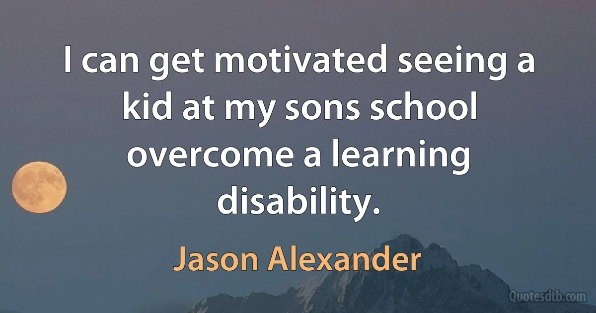 I can get motivated seeing a kid at my sons school overcome a learning disability. (Jason Alexander)