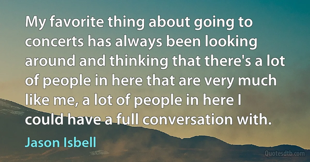 My favorite thing about going to concerts has always been looking around and thinking that there's a lot of people in here that are very much like me, a lot of people in here I could have a full conversation with. (Jason Isbell)