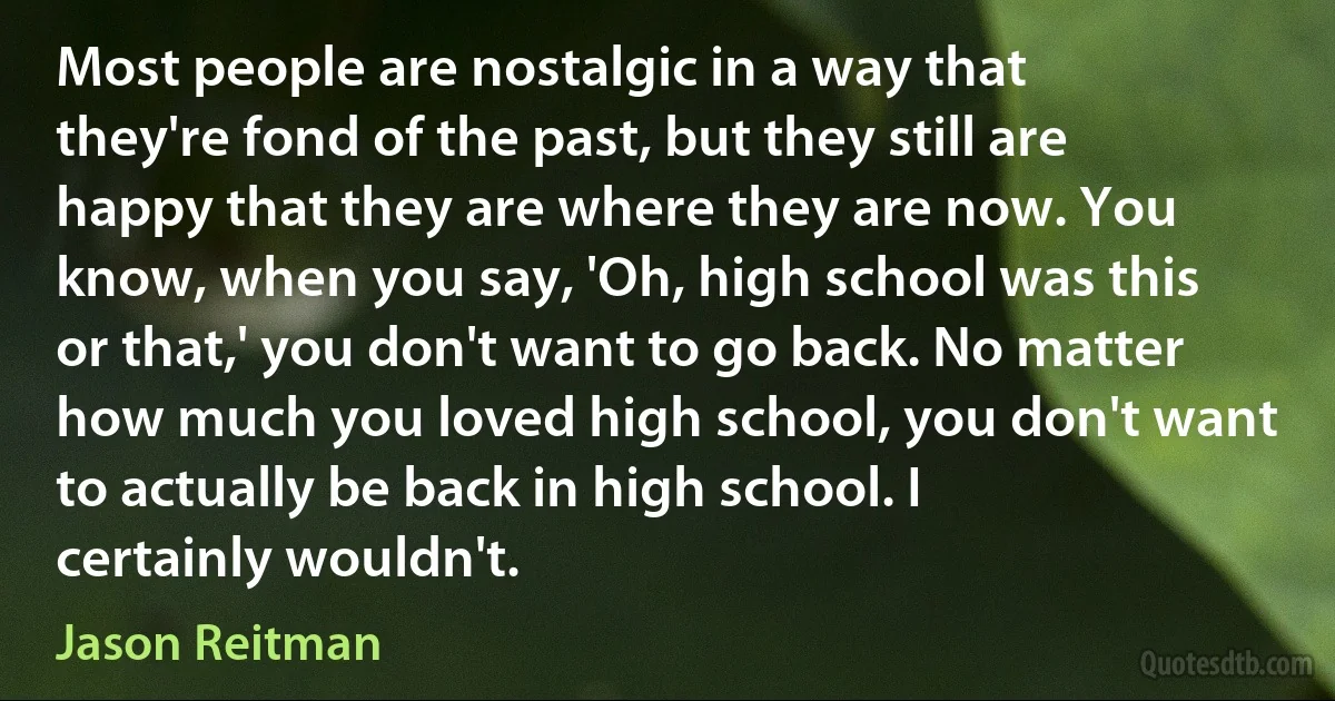 Most people are nostalgic in a way that they're fond of the past, but they still are happy that they are where they are now. You know, when you say, 'Oh, high school was this or that,' you don't want to go back. No matter how much you loved high school, you don't want to actually be back in high school. I certainly wouldn't. (Jason Reitman)