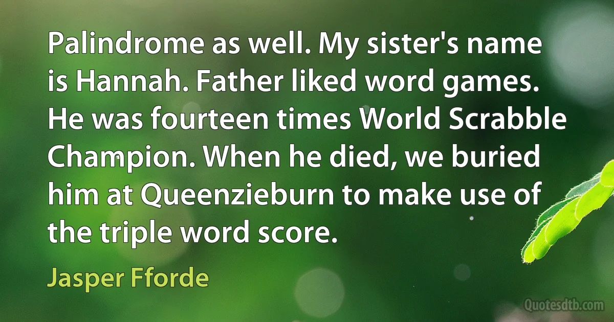 Palindrome as well. My sister's name is Hannah. Father liked word games. He was fourteen times World Scrabble Champion. When he died, we buried him at Queenzieburn to make use of the triple word score. (Jasper Fforde)