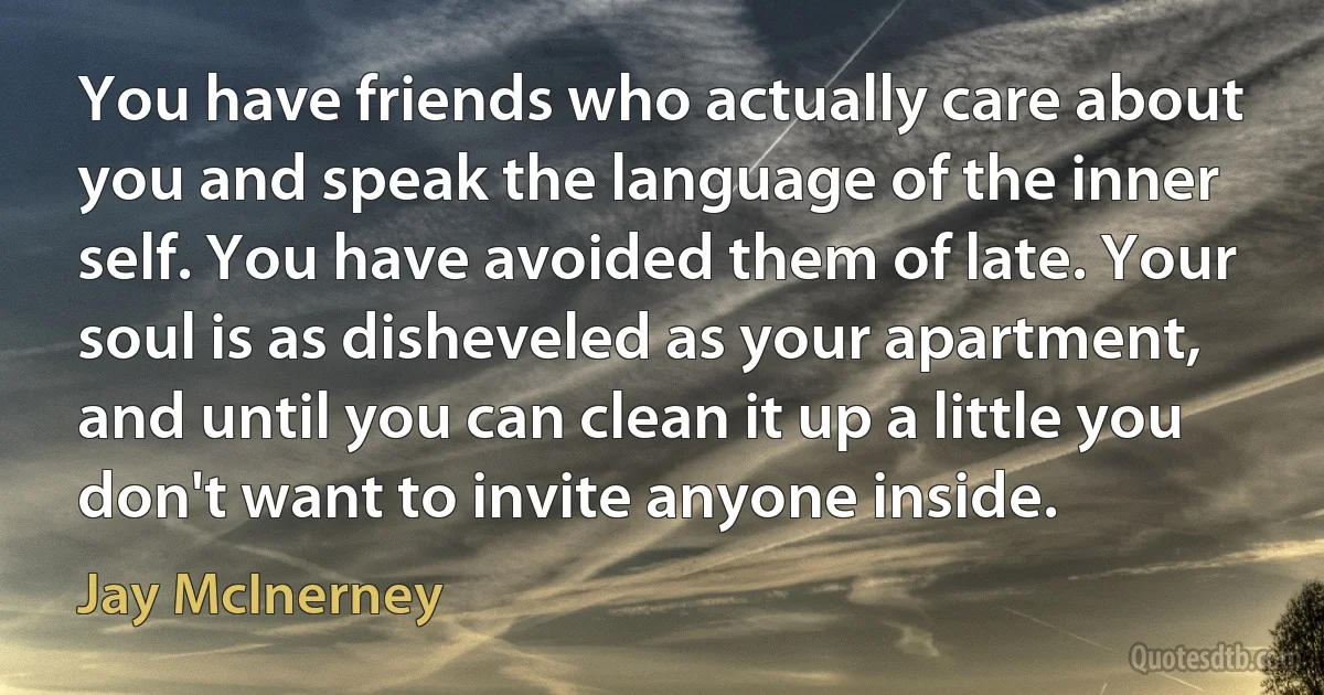 You have friends who actually care about you and speak the language of the inner self. You have avoided them of late. Your soul is as disheveled as your apartment, and until you can clean it up a little you don't want to invite anyone inside. (Jay McInerney)