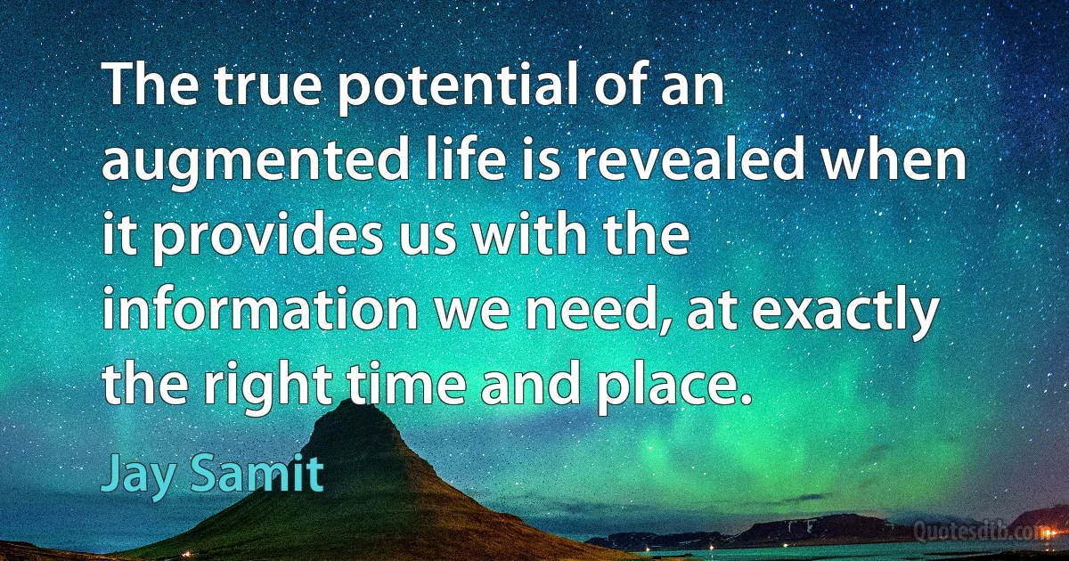 The true potential of an augmented life is revealed when it provides us with the information we need, at exactly the right time and place. (Jay Samit)