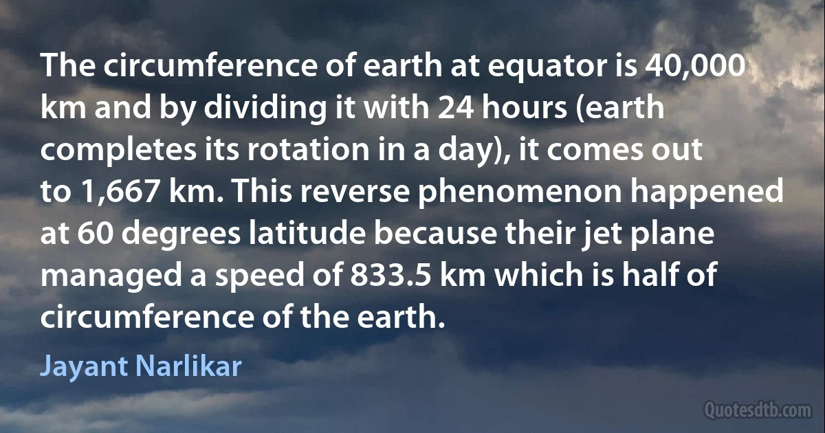 The circumference of earth at equator is 40,000 km and by dividing it with 24 hours (earth completes its rotation in a day), it comes out to 1,667 km. This reverse phenomenon happened at 60 degrees latitude because their jet plane managed a speed of 833.5 km which is half of circumference of the earth. (Jayant Narlikar)