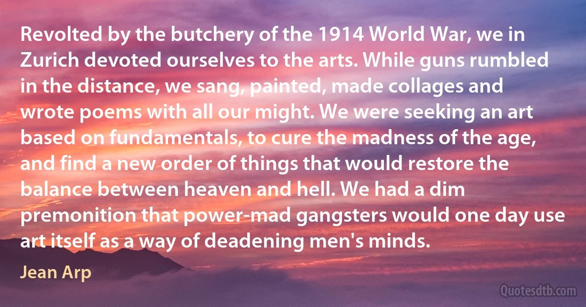 Revolted by the butchery of the 1914 World War, we in Zurich devoted ourselves to the arts. While guns rumbled in the distance, we sang, painted, made collages and wrote poems with all our might. We were seeking an art based on fundamentals, to cure the madness of the age, and find a new order of things that would restore the balance between heaven and hell. We had a dim premonition that power-mad gangsters would one day use art itself as a way of deadening men's minds. (Jean Arp)