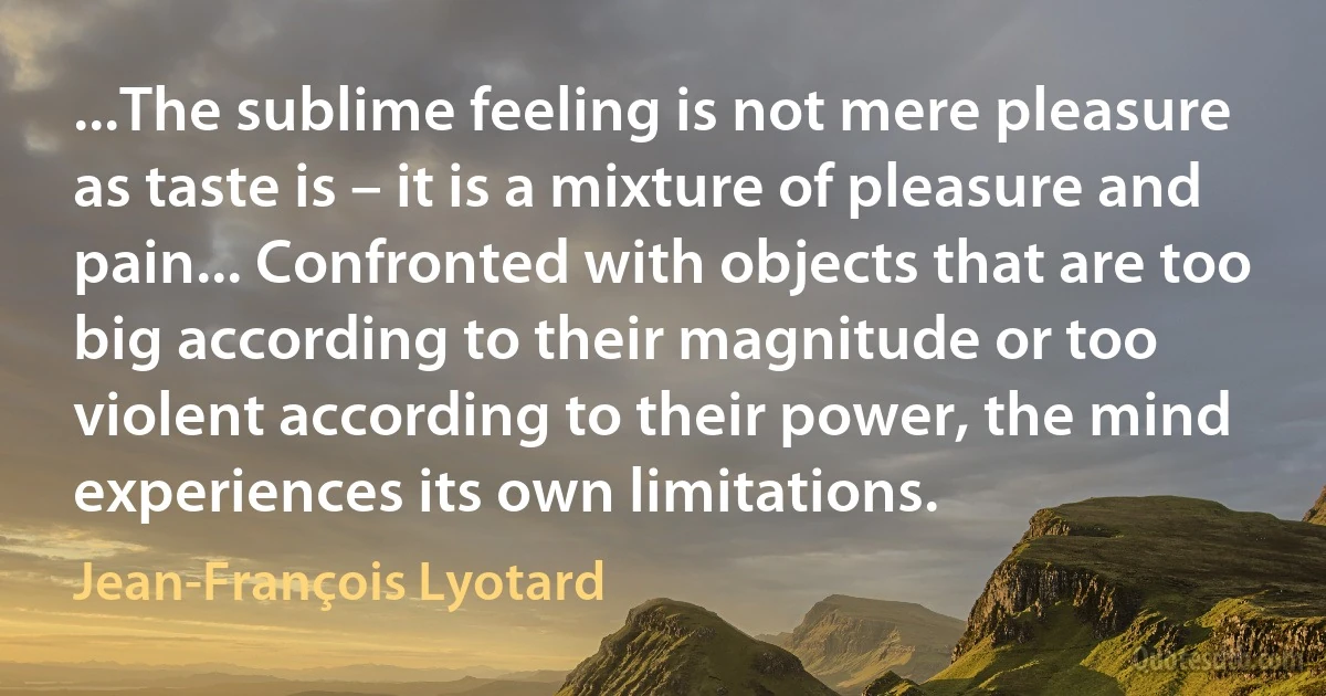 ...The sublime feeling is not mere pleasure as taste is – it is a mixture of pleasure and pain... Confronted with objects that are too big according to their magnitude or too violent according to their power, the mind experiences its own limitations. (Jean-François Lyotard)