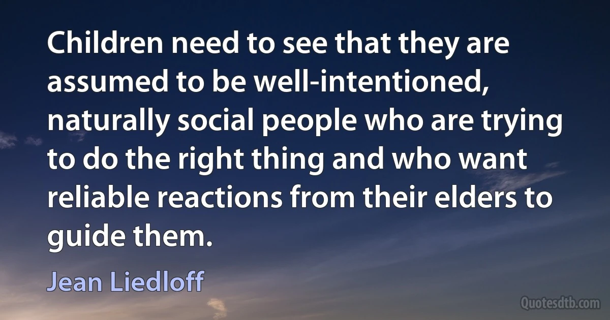 Children need to see that they are assumed to be well-intentioned, naturally social people who are trying to do the right thing and who want reliable reactions from their elders to guide them. (Jean Liedloff)