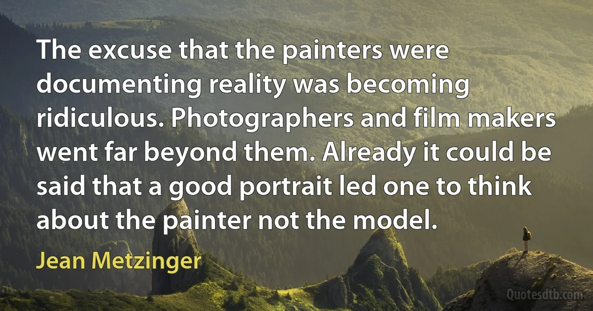 The excuse that the painters were documenting reality was becoming ridiculous. Photographers and film makers went far beyond them. Already it could be said that a good portrait led one to think about the painter not the model. (Jean Metzinger)