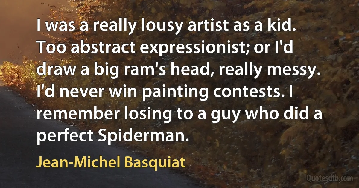 I was a really lousy artist as a kid. Too abstract expressionist; or I'd draw a big ram's head, really messy. I'd never win painting contests. I remember losing to a guy who did a perfect Spiderman. (Jean-Michel Basquiat)