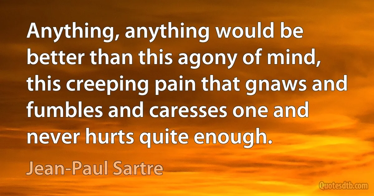 Anything, anything would be better than this agony of mind, this creeping pain that gnaws and fumbles and caresses one and never hurts quite enough. (Jean-Paul Sartre)