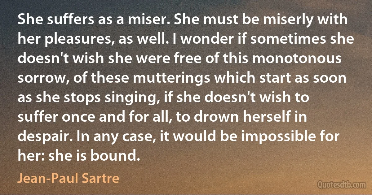 She suffers as a miser. She must be miserly with her pleasures, as well. I wonder if sometimes she doesn't wish she were free of this monotonous sorrow, of these mutterings which start as soon as she stops singing, if she doesn't wish to suffer once and for all, to drown herself in despair. In any case, it would be impossible for her: she is bound. (Jean-Paul Sartre)