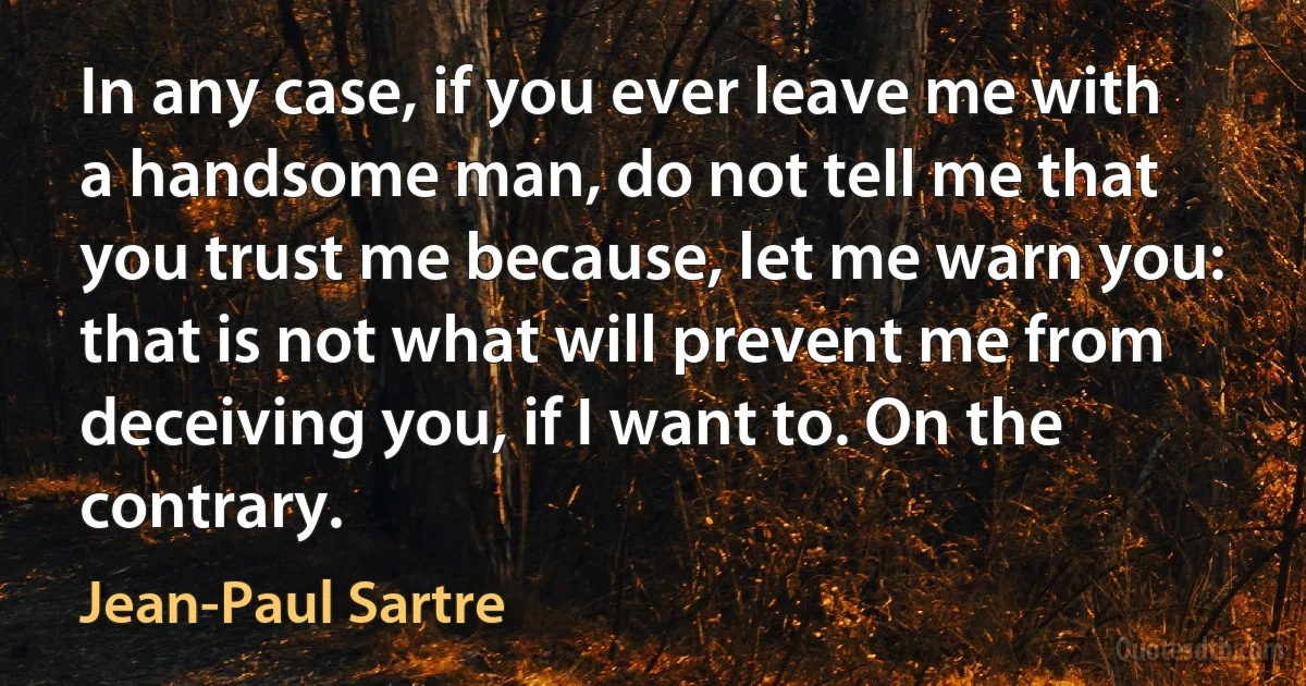 In any case, if you ever leave me with a handsome man, do not tell me that you trust me because, let me warn you: that is not what will prevent me from deceiving you, if I want to. On the contrary. (Jean-Paul Sartre)