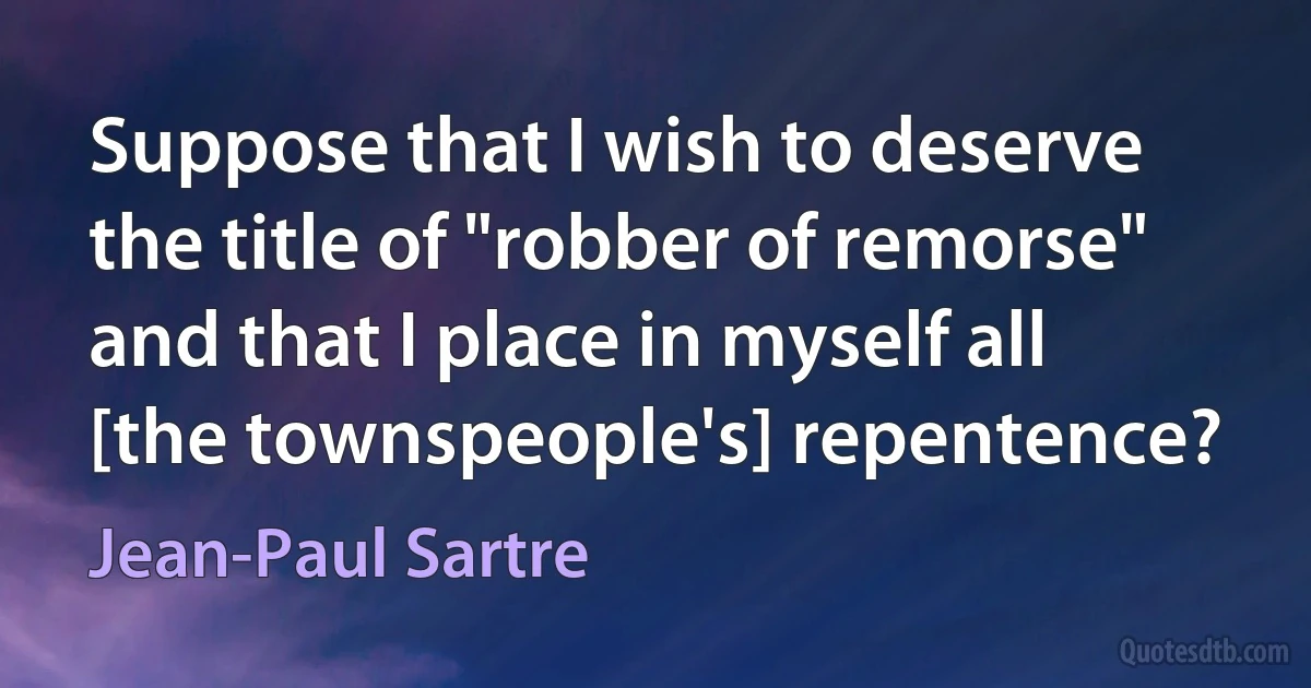 Suppose that I wish to deserve the title of "robber of remorse" and that I place in myself all [the townspeople's] repentence? (Jean-Paul Sartre)