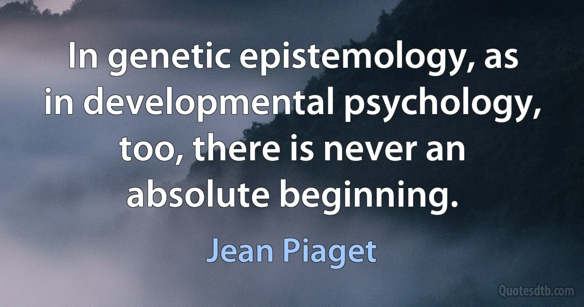 In genetic epistemology, as in developmental psychology, too, there is never an absolute beginning. (Jean Piaget)