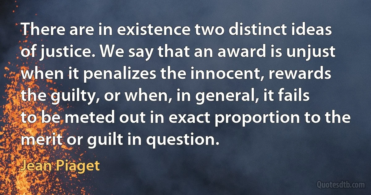 There are in existence two distinct ideas of justice. We say that an award is unjust when it penalizes the innocent, rewards the guilty, or when, in general, it fails to be meted out in exact proportion to the merit or guilt in question. (Jean Piaget)