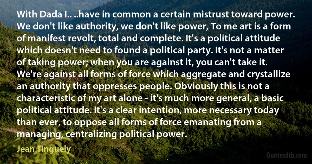 With Dada I.. ..have in common a certain mistrust toward power. We don't like authority, we don't like power, To me art is a form of manifest revolt, total and complete. It's a political attitude which doesn't need to found a political party. It's not a matter of taking power; when you are against it, you can't take it. We're against all forms of force which aggregate and crystallize an authority that oppresses people. Obviously this is not a characteristic of my art alone - it's much more general, a basic political attitude. It's a clear intention, more necessary today than ever, to oppose all forms of force emanating from a managing, centralizing political power. (Jean Tinguely)