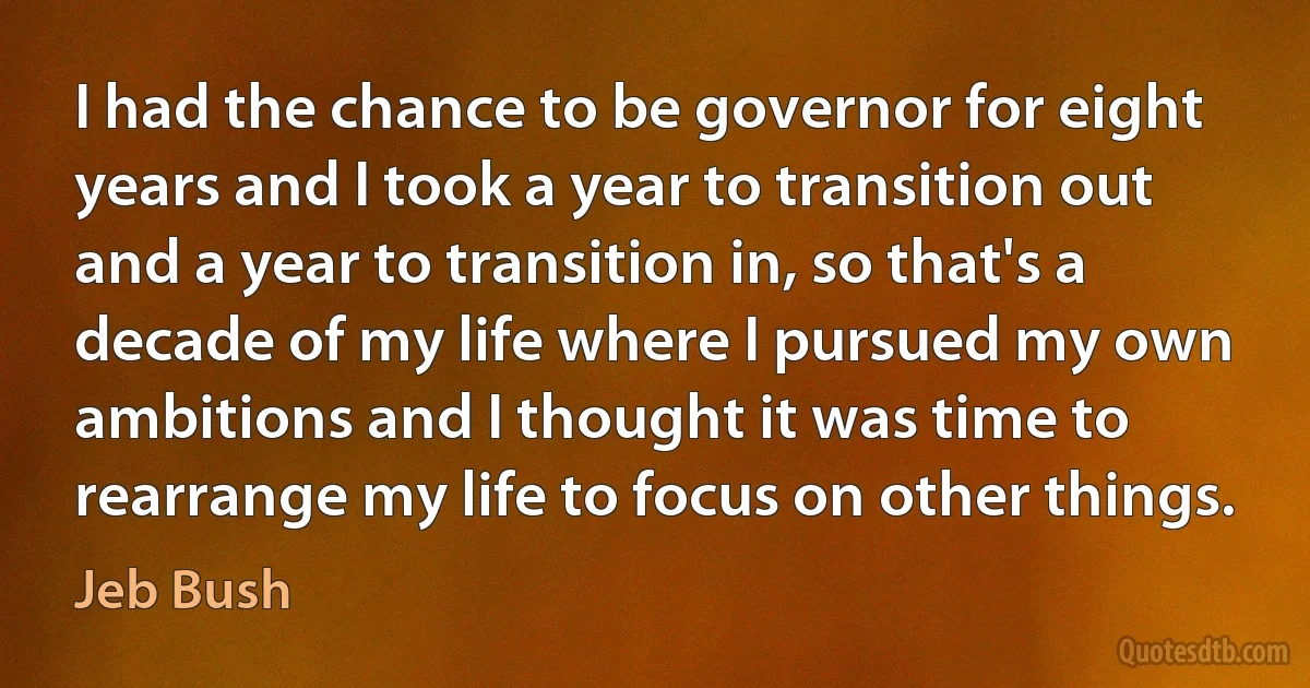 I had the chance to be governor for eight years and I took a year to transition out and a year to transition in, so that's a decade of my life where I pursued my own ambitions and I thought it was time to rearrange my life to focus on other things. (Jeb Bush)