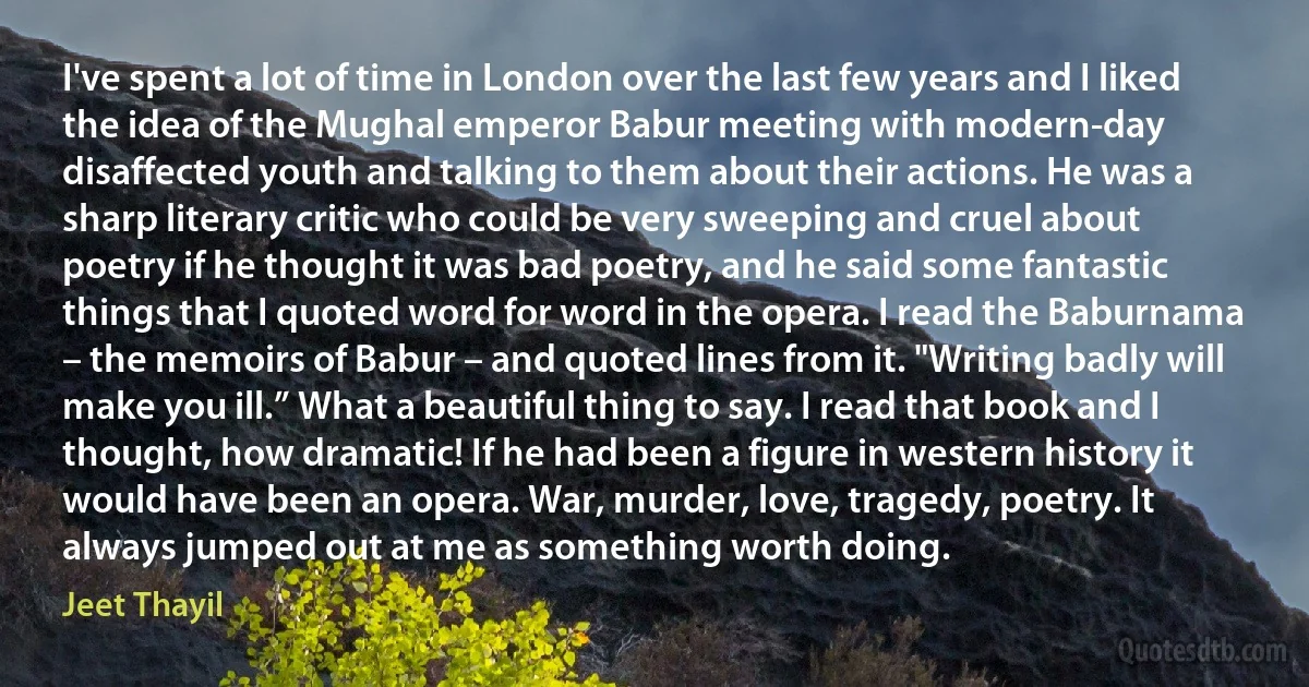 I've spent a lot of time in London over the last few years and I liked the idea of the Mughal emperor Babur meeting with modern-day disaffected youth and talking to them about their actions. He was a sharp literary critic who could be very sweeping and cruel about poetry if he thought it was bad poetry, and he said some fantastic things that I quoted word for word in the opera. I read the Baburnama – the memoirs of Babur – and quoted lines from it. "Writing badly will make you ill.” What a beautiful thing to say. I read that book and I thought, how dramatic! If he had been a figure in western history it would have been an opera. War, murder, love, tragedy, poetry. It always jumped out at me as something worth doing. (Jeet Thayil)