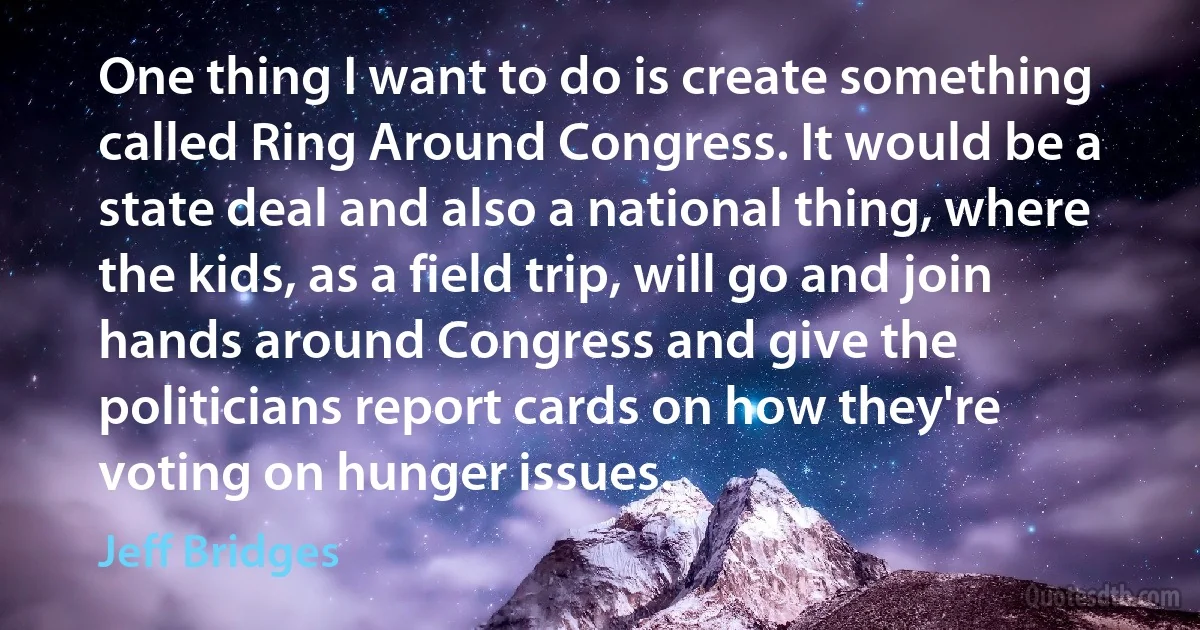 One thing I want to do is create something called Ring Around Congress. It would be a state deal and also a national thing, where the kids, as a field trip, will go and join hands around Congress and give the politicians report cards on how they're voting on hunger issues. (Jeff Bridges)