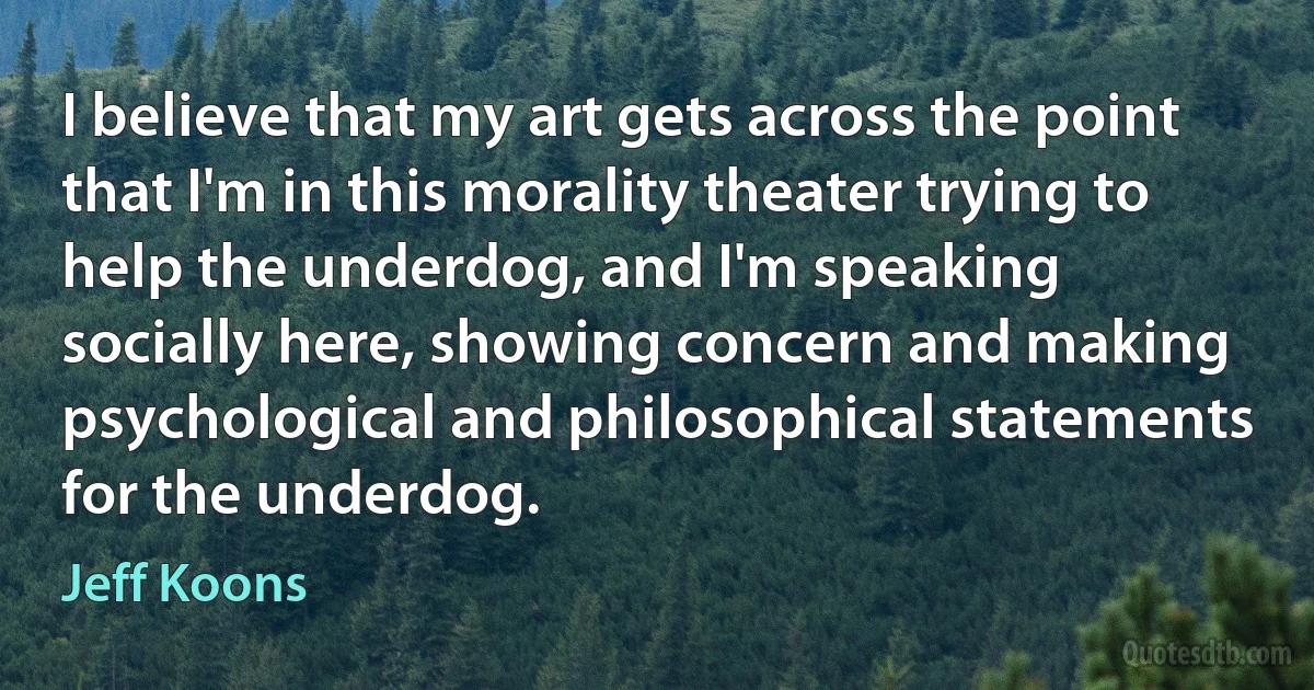 I believe that my art gets across the point that I'm in this morality theater trying to help the underdog, and I'm speaking socially here, showing concern and making psychological and philosophical statements for the underdog. (Jeff Koons)