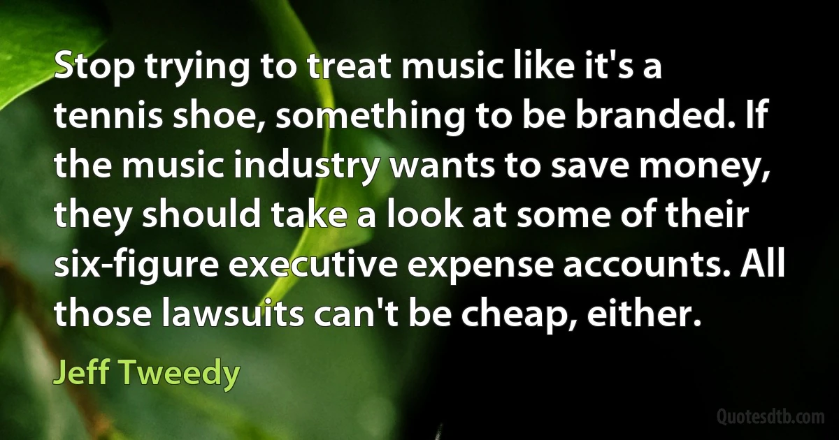 Stop trying to treat music like it's a tennis shoe, something to be branded. If the music industry wants to save money, they should take a look at some of their six-figure executive expense accounts. All those lawsuits can't be cheap, either. (Jeff Tweedy)