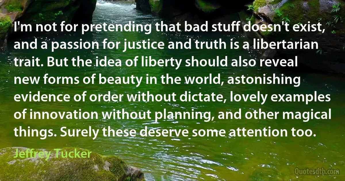 I'm not for pretending that bad stuff doesn't exist, and a passion for justice and truth is a libertarian trait. But the idea of liberty should also reveal new forms of beauty in the world, astonishing evidence of order without dictate, lovely examples of innovation without planning, and other magical things. Surely these deserve some attention too. (Jeffrey Tucker)