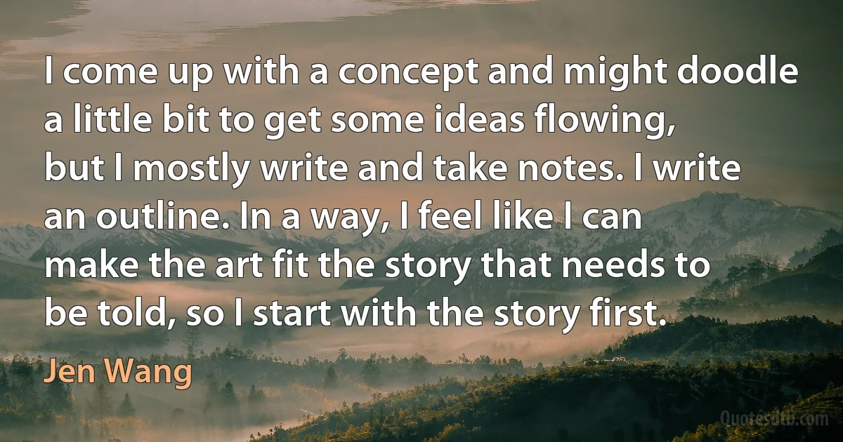 I come up with a concept and might doodle a little bit to get some ideas flowing, but I mostly write and take notes. I write an outline. In a way, I feel like I can make the art fit the story that needs to be told, so I start with the story first. (Jen Wang)