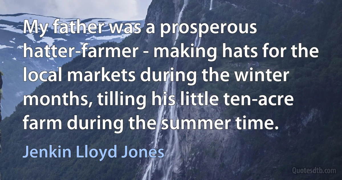 My father was a prosperous hatter-farmer - making hats for the local markets during the winter months, tilling his little ten-acre farm during the summer time. (Jenkin Lloyd Jones)