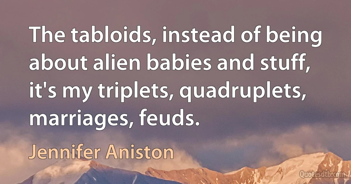 The tabloids, instead of being about alien babies and stuff, it's my triplets, quadruplets, marriages, feuds. (Jennifer Aniston)