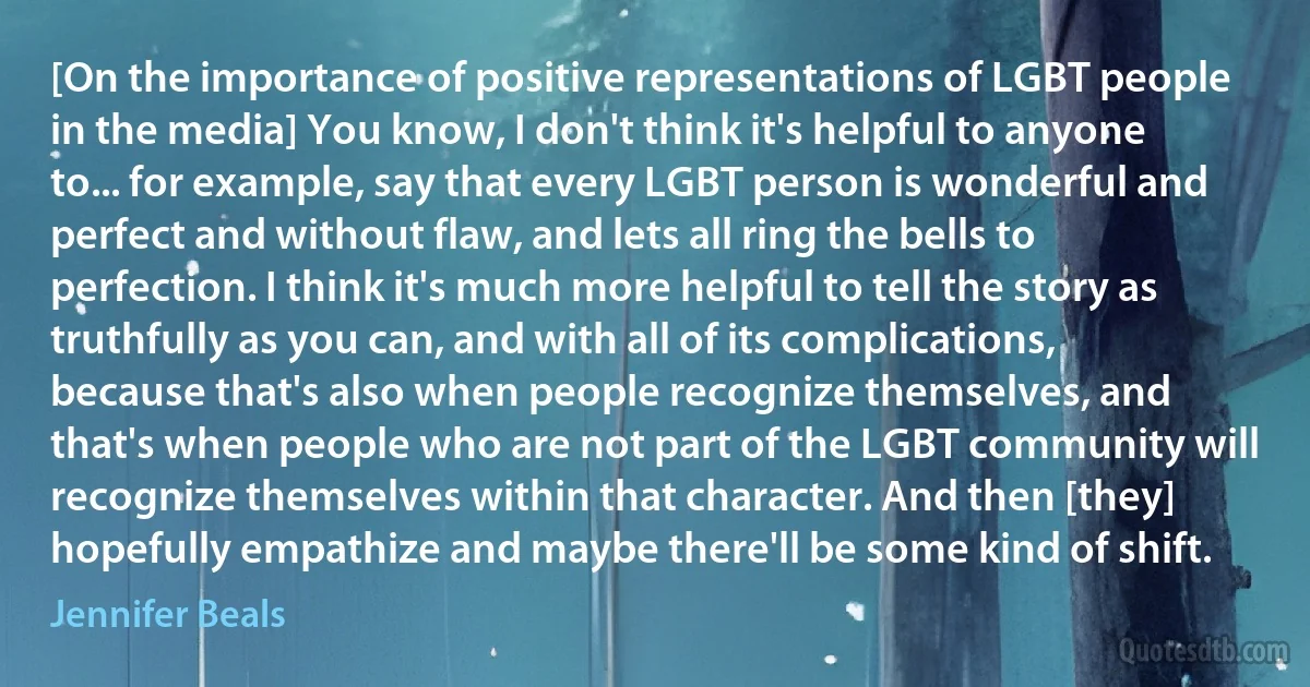 [On the importance of positive representations of LGBT people in the media] You know, I don't think it's helpful to anyone to... for example, say that every LGBT person is wonderful and perfect and without flaw, and lets all ring the bells to perfection. I think it's much more helpful to tell the story as truthfully as you can, and with all of its complications, because that's also when people recognize themselves, and that's when people who are not part of the LGBT community will recognize themselves within that character. And then [they] hopefully empathize and maybe there'll be some kind of shift. (Jennifer Beals)